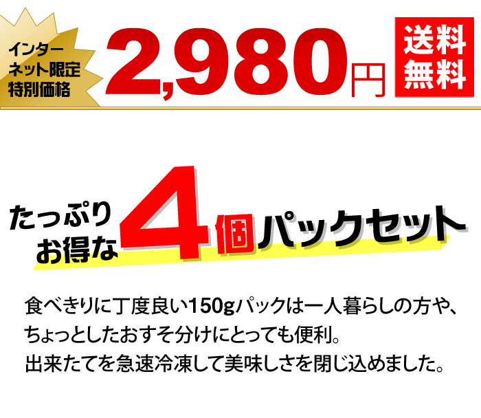 たっぷりお得な４個パックセット　食べきりに丁度良い150gパックは一人暮らしの方や、ちょっとしたおすそ分けにとっても便利。出来たてを急速冷凍して美味しさを閉じ込めました。