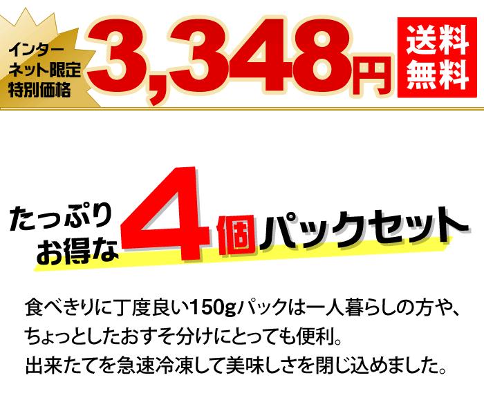 たっぷりお得な4個パックセット 食べきりに丁度良い150gパックは一人暮らしの方や、ちょっとしたおすそ分けにとっても便利。出来たてを急速冷凍して美味しさを閉じ込めました。