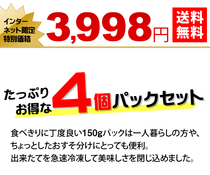 たっぷりお得な４個パックセット　食べきりに丁度良い150gパックは一人暮らしの方や、ちょっとしたおすそ分けにとっても便利。出来たてを急速冷凍して美味しさを閉じ込めました。