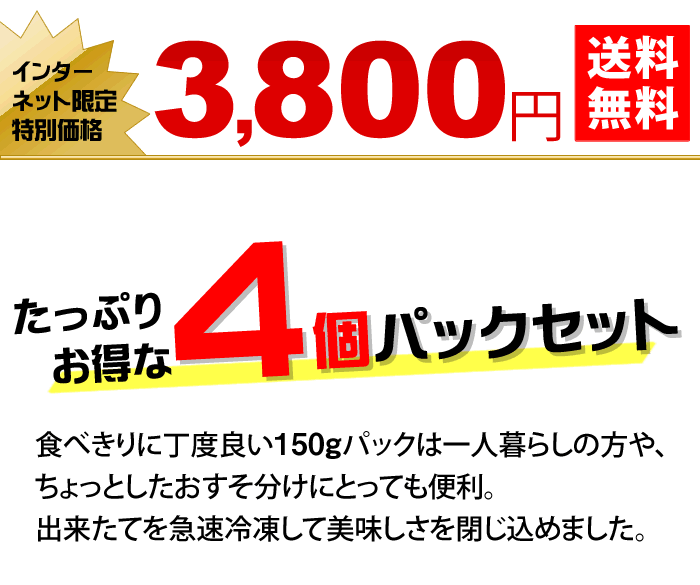 たっぷりお得な４個パックセット　食べきりに丁度良い150gパックは一人暮らしの方や、ちょっとしたおすそ分けにとっても便利。出来たてを急速冷凍して美味しさを閉じ込めました。