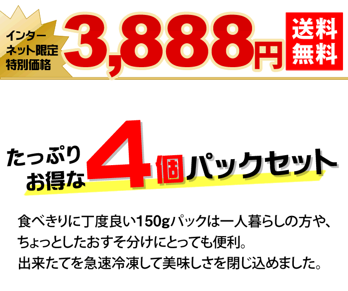 たっぷりお得な４個パックセット　食べきりに丁度良い150gパックは一人暮らしの方や、ちょっとしたおすそ分けにとっても便利。出来たてを急速冷凍して美味しさを閉じ込めました。